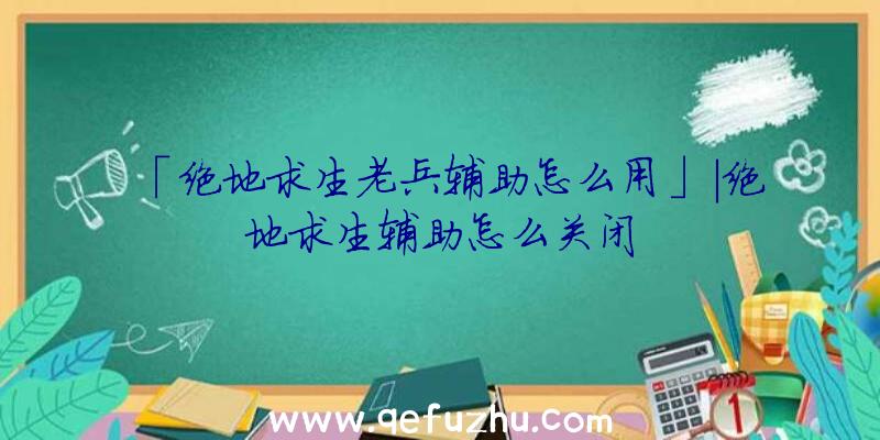 「绝地求生老兵辅助怎么用」|绝地求生辅助怎么关闭